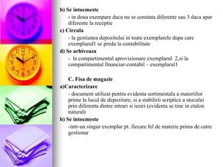 b) Se intocmeste
- in doua exempare daca nu se constata diferente sau 3 daca apar
diferente la receptie
c) Circula
- la gestiunea depozitului in toate exemplarele dupa care
exemplarul1 se preda la contabilitate
d) Se arhiveaza
- la compartimentul aprovizionare exemplarul 2,si la
compartimentul financiar-contabil – exemplarul1
C. Fisa de magazie
a)Caracterizare
- document utilizat pentru evidenta sortimentala a materiilor
prime la locul de depozitare, si a stabilirii scriptice a stocului
prin diferenta dintre intrari si iesiri (evidenta se tine in etalon
natural)
b) Se intocmeste
-intr-un singur exemplar pt. fiecare fel de materie prima de catre
gestionar
 