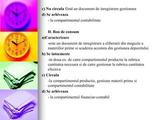 c) Nu circula fiind un document de inregistrare gestionara
d) Se arhiveaza
- la compartimentul contabilitate
D. Bon de consum
a)Caracterizare
-este un document de inregistrare a eliberarii din magazie a
materiilor prime si scaderea acestora din gestiunea depozitului
b) Se intocmeste
-in doua ex. de catre compartimentul productie la rubrica
cantitatea necesara si de catre gestionar la rubrica cantitatea
efectiva
c) Circula
-la compartimentul productie, gestiune materii prime si
compartimentul contabilitate
d) Se arhiveaza
- la compartimentul financiar-contabil
 