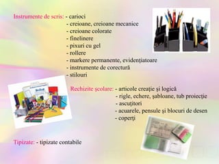 Instrumente de scris: - carioci
- creioane, creioane mecanice
- creioane colorate
- finelinere
- pixuri cu gel
- rollere
- markere permanente, evidenţiatoare
- instrumente de corectură
- stilouri
Rechizite şcolare: - articole creaţie şi logică
- rigle, echere, şabloane, tub proiecţie
- ascuţitori
- acuarele, pensule şi blocuri de desen
- coperţi
Tipizate: - tipizate contabile
 