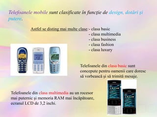 Telefoanele mobile sunt clasificate în funcţie de design, dotări şi
putere.
Telefoanele din clasa multimedia au un rocesor
mai puternic şi memoria RAM mai încăpătoare,
ecranul LCD de 3,2 inchi.
Telefoanele din clasa basic sunt
concepute pentru oamenii care doresc
să vorbească şi să trimită mesaje.
Astfel se disting mai multe clase:- clasa basic
- clasa multimedia
- clasa business
- clasa fashion
- clasa luxury
 