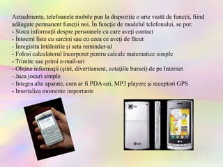 Actualmente, telefoanele mobile pun la dispoziţie o arie vastă de funcţii, fiind
adăugate permanent funcţii noi. În funcţie de modelul telefonului, se pot:
- Stoca informaţii despre persoanele cu care aveţi contact
- Întocmi liste cu sarcini sau cu ceea ce aveţi de făcut
- Înregistra întâlnirile şi seta reminder-ul
- Folosi calculatorul încorporat pentru calcule matematice simple
- Trimite sau primi e-mail-uri
- Obţine informaţii (ştiri, divertisment, cotaţiile bursei) de pe Internet
- Juca jocuri simple
- Integra alte aparate, cum ar fi PDA-uri, MP3 playere şi receptori GPS
- Imortaliza momente importante
 