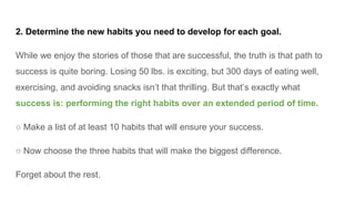 2. Determine the new habits you need to develop for each goal.
While we enjoy the stories of those that are successful, the truth is that path to
success is quite boring. Losing 50 lbs. is exciting, but 300 days of eating well,
exercising, and avoiding snacks isn’t that thrilling. But that’s exactly what
success is: performing the right habits over an extended period of time.
○ Make a list of at least 10 habits that will ensure your success.
○ Now choose the three habits that will make the biggest difference.
Forget about the rest.
 