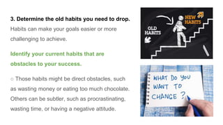 3. Determine the old habits you need to drop.
Habits can make your goals easier or more
challenging to achieve.
Identify your current habits that are
obstacles to your success.
○ Those habits might be direct obstacles, such
as wasting money or eating too much chocolate.
Others can be subtler, such as procrastinating,
wasting time, or having a negative attitude.
 