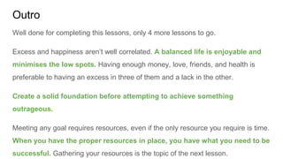 Outro
Well done for completing this lessons, only 4 more lessons to go.
Excess and happiness aren’t well correlated. A balanced life is enjoyable and
minimises the low spots. Having enough money, love, friends, and health is
preferable to having an excess in three of them and a lack in the other.
Create a solid foundation before attempting to achieve something
outrageous.
Meeting any goal requires resources, even if the only resource you require is time.
When you have the proper resources in place, you have what you need to be
successful. Gathering your resources is the topic of the next lesson.
 