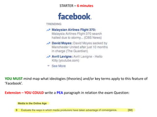 YOU MUST mind map what ideologies (theories) and/or key terms apply to this feature of
‘Facebook’.
Extension – YOU COULD write a PEA paragraph in relation the exam Question:
STARTER – 6 minutes
 