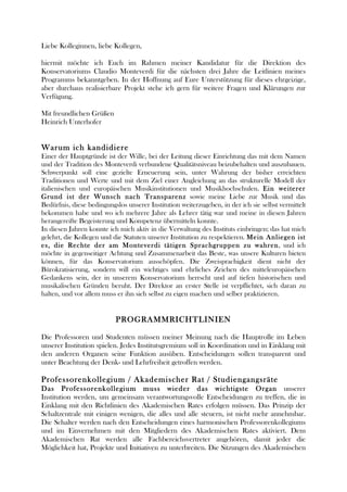 Liebe Kolleginnen, liebe Kollegen, 
hiermit möchte ich Euch im Rahmen meiner Kandidatur für die Direktion des 
Konservatoriums Claudio Monteverdi für die nächsten drei Jahre die Leitlinien meines 
Programms bekanntgeben. In der Hoffnung auf Eure Unterstützung für dieses ehrgeizige, 
aber durchaus realisierbare Projekt stehe ich gern für weitere Fragen und Klärungen zur 
Verfügung. 
Mit freundlichen Grüßen 
Heinrich Unterhofer 
Warum ich kandidiere 
Einer der Hauptgründe ist der Wille, bei der Leitung dieser Einrichtung das mit dem Namen 
und der Tradition des Monteverdi verbundene Qualitätsniveau beizubehalten und auszubauen. 
Schwerpunkt soll eine gezielte Erneuerung sein, unter Wahrung der bisher erreichten 
Traditionen und Werte und mit dem Ziel einer Angleichung an das strukturelle Modell der 
italienischen und europäischen Musikinstitutionen und Musikhochschulen. Ein weiterer 
Grund ist der Wunsch nach Transparenz sowie meine Liebe zur Musik und das 
Bedürfnis, diese bedingungslos unserer Institution weiterzugeben, in der ich sie selbst vermittelt 
bekommen habe und wo ich mehrere Jahre als Lehrer tätig war und meine in diesen Jahren 
herangereifte Begeisterung und Kompetenz übermitteln konnte. 
In diesen Jahren konnte ich mich aktiv in die Verwaltung des Instituts einbringen; das hat mich 
gelehrt, die Kollegen und die Statuten unserer Institution zu respektieren. Mein Anliegen ist 
es, die Rechte der am Monteverdi tätigen Sprachgruppen zu wahren, und ich 
möchte in gegenseitiger Achtung und Zusammenarbeit das Beste, was unsere Kulturen bieten 
können, für das Konservatorium ausschöpfen. Die Zweisprachigkeit dient nicht der 
Bürokratisierung, sondern will ein wichtiges und ehrliches Zeichen des mitteleuropäischen 
Gedankens sein, der in unserem Konservatorium herrscht und auf tiefen historischen und 
musikalischen Gründen beruht. Der Direktor an erster Stelle ist verpflichtet, sich daran zu 
halten, und vor allem muss er ihn sich selbst zu eigen machen und selber praktizieren. 
PROGRAMMRICHTLINIEN 
Die Professoren und Studenten müssen meiner Meinung nach die Hauptrolle im Leben 
unserer Institution spielen. Jedes Institutsgremium soll in Koordination und in Einklang mit 
den anderen Organen seine Funktion ausüben. Entscheidungen sollen transparent und 
unter Beachtung der Denk- und Lehrfreiheit getroffen werden. 
Professorenkollegium / Akademischer Rat / Studiengangsräte 
Das Professorenkollegium muss wieder das wichtigste Organ unserer 
Institution werden, um gemeinsam verantwortungsvolle Entscheidungen zu treffen, die in 
Einklang mit den Richtlinien des Akademischen Rates erfolgen müssen. Das Prinzip der 
Schaltzentrale mit einigen wenigen, die alles und alle steuern, ist nicht mehr annehmbar. 
Die Schalter werden nach den Entscheidungen eines harmonischen Professorenkollegiums 
und im Einvernehmen mit den Mitgliedern des Akademischen Rates aktiviert. Dem 
Akademischen Rat werden alle Fachbereichsvertreter angehören, damit jeder die 
Möglichkeit hat, Projekte und Initiativen zu unterbreiten. Die Sitzungen des Akademischen 
 