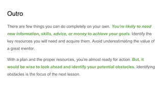 Outro
There are few things you can do completely on your own. You’re likely to need
new information, skills, advice, or money to achieve your goals. Identify the
key resources you will need and acquire them. Avoid underestimating the value of
a great mentor.
With a plan and the proper resources, you’re almost ready for action. But, it
would be wise to look ahead and identify your potential obstacles. Identifying
obstacles is the focus of the next lesson.
 