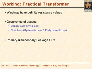 • Windings have definite resistance values
• Primary & Secondary Leakage Flux
• Occurrence of Losses
 Copper Loss (Pry & Sec)
 Core Loss (Hysteresis Loss & Eddy current Loss)
Working: Practical Transformer
101 / 102 Basic Electrical Technology Dept of E & E, MIT Manipal
 