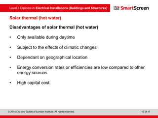 Level 3 Diploma in Electrical Installations (Buildings and Structures)
© 2015 City and Guilds of London Institute. All rights reserved. 10 of 11
Solar thermal (hot water)
Disadvantages of solar thermal (hot water)
• Only available during daytime
• Subject to the effects of climatic changes
• Dependant on geographical location
• Energy conversion rates or efficiencies are low compared to other
energy sources
• High capital cost.
 