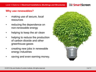 Level 3 Diploma in Electrical Installations (Buildings and Structures)
© 2015 City and Guilds of London Institute. All rights reserved. 3 of 11
Why use renewables?
• making use of secure, local
resources
• reducing the dependence on
non-renewable energy
• helping to keep the air clean
• helping to reduce the production
of carbon dioxide and other
greenhouse gases
• creating new jobs in renewable
energy industries
• saving and even earning money.
 