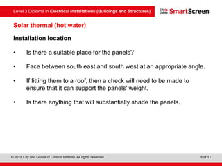 Level 3 Diploma in Electrical Installations (Buildings and Structures)
© 2015 City and Guilds of London Institute. All rights reserved. 5 of 11
Solar thermal (hot water)
Installation location
• Is there a suitable place for the panels?
• Face between south east and south west at an appropriate angle.
• If fitting them to a roof, then a check will need to be made to
ensure that it can support the panels' weight.
• Is there anything that will substantially shade the panels.
 