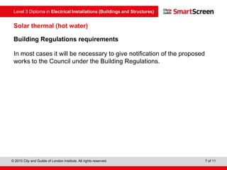 Level 3 Diploma in Electrical Installations (Buildings and Structures)
© 2015 City and Guilds of London Institute. All rights reserved. 7 of 11
Solar thermal (hot water)
Building Regulations requirements
In most cases it will be necessary to give notification of the proposed
works to the Council under the Building Regulations.
 