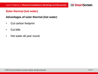 Level 3 Diploma in Electrical Installations (Buildings and Structures)
© 2015 City and Guilds of London Institute. All rights reserved. 9 of 11
Solar thermal (hot water)
Advantages of solar thermal (hot water)
• Cut carbon footprint
• Cut bills
• Hot water all year round.
 