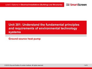 Level 3 Diploma in Electrical Installations (Buildings and Structures)
© 2015 City and Guilds of London Institute. All rights reserved. 1 of 9
PowerPointpresentation
Ground source heat pump
Unit 301: Understand the fundamental principles
and requirements of environmental technology
systems
 