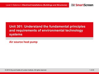 Level 3 Diploma in Electrical Installations (Buildings and Structures)
© 2015 City and Guilds of London Institute. All rights reserved. 1 of 20
PowerPointpresentation
Air source heat pump
Unit 301: Understand the fundamental principles
and requirements of environmental technology
systems
 