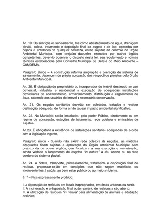 Art. 19. Os serviços de saneamento, tais como abastecimento de água, drenagem
pluvial, coleta, tratamento e deposição final de esgoto e de lixo, operados por
órgãos e entidades de qualquer natureza, estão sujeitos ao controle do Órgão
Ambiental Municipal, sem prejuízo daqueles exercidos por outros órgãos
competentes, devendo observar o disposto nesta lei, seu regulamento e normas
técnicas estabelecidas pelo Conselho Municipal de Defesa do Meio Ambiente –
COMDEMA.
Parágrafo Único – A construção reforma ampliação e operação de sistema de
saneamento, dependem de prévia aprovação dos respectivos projetos pelo Órgão
Ambiental Municipal.
Art. 20. É obrigação do proprietário ou incorporador do imóvel destinado ao uso
comercial, industrial e residencial a execução de adequadas instalações
domiciliares de abastecimento, armazenamento, distribuição e esgotamento de
água, cabendo aos usuários do imóvel a necessária conservação.
Art. 21. Os esgotos sanitários deverão ser coletados, tratados e receber
destinação adequada, de forma a não causar impacto ambiental significativo.
Art. 22. No Município serão instalados, pelo poder Público, diretamente ou em
regime de concessão, estações de tratamento, rede coletora e emissários de
esgotos.
Art.23. É obrigatória a existência de instalações sanitárias adequadas de acordo
com a legislação vigente.
Parágrafo único - Quando não existir rede coletora de esgotos, as medidas
adequadas ficam sujeitas a aprovação do Órgão Ambiental Municipal, sem
prejuízo da de outros órgãos, que fiscalizara a sua execução e manutenção,
sendo vedado o lançamento de esgotos “in natura” a céu aberto ou na rede
coletora do sistema pluvial.
Art. 24. A coleta, transporte, processamento, tratamento e disposição final do
resíduo, processar-se-ão em condições que não tragam malefícios ou
inconvenientes à saúde, ao bem estar publico ou ao meio ambiente.
§ 1º – Fica expressamente proibido:
I. A deposição de resíduos em locais inapropriados, em áreas urbanas ou rurais;
II. A incineração e a disposição final ou temporário de resíduos a céu aberto;
III. A utilização de resíduos “in natura” para alimentação de animais e adubação
orgânica;
 