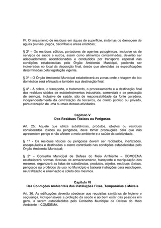 IV. O lançamento de resíduos em águas de superfície, sistemas de drenagem de
águas pluviais, poços, cacimbas e áreas erodidas;
§ 2º – Os resíduos sólidos, portadores de agentes patogênicos, inclusive os de
serviços de saúde e outros, assim como alimentos contaminados, deverão ser
adequadamente acondicionados e conduzidos por transporte especial nas
condições estabelecidas pelo Órgão Ambiental Municipal, podendo ser
incinerados no local da deposição final, desde que atendidas as especificações
determinadas pela legislação vigente.
§ 3º – O Órgão Ambiental Municipal estabelecerá as zonas onde a triagem do lixo
doméstico será efetuada e também sua destinação final.
§ 4º - A coleta, o transporte, o tratamento, o processamento e a destinação final
dos resíduos sólidos de estabelecimentos industriais, comerciais e de prestação
de serviços, inclusive de saúde, são de responsabilidade da fonte geradora,
independentemente da contratação de terceiros, de direito público ou privado,
para execução de uma ou mais dessas atividades.
Capitulo V
Dos Resíduos Tóxicos ou Perigosos
Art. 25. Aquele que utiliza substâncias, produtos, objetos ou resíduos
considerados tóxicos ou perigosos, deve tomar precauções para que não
apresentem perigo e não afetem o meio ambiente e a saúde da coletividade.
§ 1º - Os resíduos tóxicos ou perigosos devem ser reciclados, inertizados,
encapsulados e destinados a aterro controlado nas condições estabelecidas pelo
Órgão Ambiental Municipal;
§ 2º – Conselho Municipal de Defesa do Meio Ambiente – COMDEMA
estabelecerá normas técnicas de armazenamento, transporte e manipulação dos
mesmos, organizará as listas de substâncias, produtos, objetos, resíduos tóxicos,
perigosos ou proibidos de uso no Município e baixará instruções para reciclagem,
neutralização e eliminação e coleta dos mesmos.
Capitulo VI
Das Condições Ambientais das Instalações Fixas, Temporárias e Móveis
Art. 26. As edificações deverão obedecer aos requisitos sanitários de higiene e
segurança, indispensáveis a proteção da saúde e ao bem estar das pessoas em
geral, a serem estabelecidos pelo Conselho Municipal de Defesa do Meio
Ambiente – COMDEMA.
 