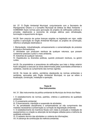 Art. 27. O Órgão Ambiental Municipal, conjuntamente com a Secretaria de
Planejamento Urbano e o Conselho Municipal de Defesa do Meio Ambiente –
COMDEMA fixará normas para aprovação de projetos de edificações públicas e
privadas, objetivando a economia de energia elétrica para climatização,
iluminação e aquecimento de água.
Art.28. Sem prejuízo de outras licenças exigidas na legislação em vigor, estão
sujeitos à aprovação do Órgão Ambiental Municipal, os projetos de construção,
reforma e ampliação destinadas à:
I. Manipulação, industrialização, armazenamento e comercialização de produtos
químicos e farmacêuticos;
II. Atividades que produzam resíduos de qualquer natureza, que possam
contaminar pessoas e poluir o meio ambiente;
III. Indústrias de qualquer natureza;
IV. Espetáculos ou diversões públicas, quando produzam resíduos, ou gerem
ruídos.
Art.29. Os proprietários e possuidores de edificações que trata o Artigo anterior
ficam obrigados a executar as obras determinadas pelas autoridades ambientais e
sanitárias, visando ao cumprimento das normas vigentes.
Art.30. Os locais de velório, cemitérios obedecerão às normas ambientais e
sanitárias, aprovadas pelo Órgão Ambiental Municipal, no que se refere à
localização, construção, instalação e operação.
Titulo III
Dos Instrumentos
Art. 31. São instrumentos da política ambiental do Município de Arroio dos Ratos:
I. O estabelecimento de normas, padrões, critérios e parâmetros de qualidade
ambiental;
II. O zoneamento ambiental;
III. O licenciamento, interdição e suspensão de atividades;
IV. As penalidades disciplinares e compensatórias ao não cumprimento das
medidas necessárias à preservação ou correção da degradação ambiental;
V. O estabelecimento de incentivos fiscais com vistas à produção e instalação de
equipamentos e a criação ou absorção de tecnologias voltadas para a melhoria da
qualidade ambiental;
VI. O cadastro técnico das atividades e o sistema de informações;
VII. A cobrança de contribuição de melhoria ambiental;
 