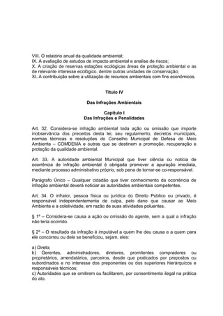 VIII. O relatório anual da qualidade ambiental;
IX. A avaliação de estudos de impacto ambiental e analise de riscos;
X. A criação de reservas estações ecológicas áreas de proteção ambiental e as
de relevante interesse ecológico, dentre outras unidades de conservação;
XI. A contribuição sobre a utilização de recursos ambientais com fins econômicos.
Titulo IV
Das Infrações Ambientais
Capitulo I
Das Infrações e Penalidades
Art. 32. Considera-se infração ambiental toda ação ou omissão que importe
inobservância dos preceitos desta lei, seu regulamento, decretos municipais,
normas técnicas e resoluções do Conselho Municipal de Defesa do Meio
Ambiente – COMDEMA e outras que se destinem a promoção, recuperação e
proteção da qualidade ambiental.
Art. 33. A autoridade ambiental Municipal que tiver ciência ou noticia de
ocorrência de infração ambiental é obrigada promover a apuração imediata,
mediante processo administrativo próprio, sob pena de tornar-se co-responsável.
Parágrafo Único – Qualquer cidadão que tiver conhecimento da ocorrência de
infração ambiental deverá noticiar as autoridades ambientais competentes.
Art. 34. O infrator, pessoa física ou jurídica do Direito Público ou privado, é
responsável independentemente de culpa, pelo dano que causar ao Meio
Ambiente e a coletividade, em razão de suas atividades poluentes.
§ 1º – Considera-se causa a ação ou omissão do agente, sem a qual a infração
não teria ocorrido.
§ 2º – O resultado da infração é imputável a quem lhe deu causa e a quem para
ele concorreu ou dele se beneficiou, sejam, eles:
a) Direto;
b) Gerentes, administradores, diretores, promitentes compradores ou
proprietários, arrendatários, parceiros, desde que praticados por prepostos ou
subordinados e no interesse dos preponentes ou dos superiores hierárquicos e
responsáveis técnicos;
c) Autoridades que se omitirem ou facilitarem, por consentimento ilegal na prática
do ato.
 