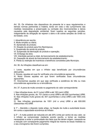 Art. 35. Os infratores dos dispositivos da presente lei e seus regulamentos e
demais normas pertinentes à matéria, tendo em vista o não cumprimento das
medidas necessárias a preservação ou correção dos inconvenientes e danos
causados pela degradação ambiental, ficam sujeitos as seguintes sanções,
independente da obrigação de reparar o dano e de outras sanções da União ou
do Estado, civis:
I. Advertência por escrito;
II. Multa simples ou diária;
III. Apreensão do produto;
IV. Doação do produto para fins filantrópicos;
V. Suspensão da venda do produto;
VI. Suspensão da fabricação do produto e operação;
VII. Embargo da obra;
VIII. Interdição parcial ou total, de licenciamento de estabelecimento;
IX. Cassação de alvará de licenciamento de estabelecimento;
X. Perda ou restrição de incentivos e benefícios concedidos pelo Município.
Art. 36. As Infrações classificam-se em:
I. Leves, aquelas em que o infrator seja beneficiado por circunstâncias
atenuantes;
II. Graves, aquelas em que for verificada uma circunstância agravante;
III. Muito Graves aquelas em que forem verificadas duas circunstâncias
agravantes;
IV. Gravíssimas aquelas em que seja verificada a existência de três ou mais
circunstâncias agravantes ou a reincidência.
Art. 37. A pena de multa consiste no pagamento do valor correspondente:
I. Nas infrações leves, de 01 (uma) URM a até 100 (cem) URM;
II. Nas infrações graves, de; 101 (cento e uma) URM a até 500 (quinhentas) URM;
III. Nas infrações muito graves de; 501 (quinhentas e uma) URM a até 1000 (mil)
URM;
IV. Nas infrações gravíssimas de 1001 (mil e uma) URM a até 600.000
(Seiscentas mil) URM.
§ 1º – Atendido o disposto neste artigo, na fixação da multa a autoridade levara
em conta a capacidade econômica do infrator.
§ 2º – A multa poderá ser reduzida em até 20% (vinte por cento) do seu valor, se
o infrator se comprometer mediante acordo escrito, a tomar as medidas
necessárias a evitar a continuidade dos fatos que lhe deram origem, cassando-se
a redução com conseqüente pagamento integral da mesma se essas medidas ou
o seu cronograma não forem cumpridos.
 