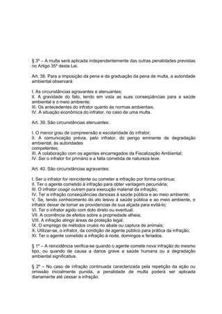 § 3º – A multa será aplicada independentemente das outras penalidades previstas
no Artigo 35º desta Lei.
Art. 38. Para a imposição da pena e da graduação da pena de multa, a autoridade
ambiental observará:
I. As circunstâncias agravantes e atenuantes;
II. A gravidade do fato, tendo em vista as suas conseqüências para a saúde
ambiental e o meio ambiente;
III. Os antecedentes do infrator quanto às normas ambientais.
IV. A situação econômica do infrator, no caso de uma multa.
Art. 39. São circunstâncias atenuantes:
I. O menor grau de compreensão e escolaridade do infrator;
II. A comunicação prévia, pelo infrator, do perigo eminente de degradação
ambiental, às autoridades
competentes;
III. A colaboração com os agentes encarregados da Fiscalização Ambiental;
IV. Ser o infrator for primário e a falta cometida de natureza leve.
Art. 40. São circunstâncias agravantes:
I. Ser o infrator for reincidente ou cometer a infração por forma continua;
II. Ter o agente cometido à infração para obter vantagem pecuniária;
III. O infrator coagir outrem para execução material da infração;
IV. Ter a infração conseqüências danosas à saúde pública e ao meio ambiente;
V. Se, tendo conhecimento do ato lesivo à saúde pública e ao meio ambiente, o
infrator deixar de tomar as providencias de sua alçada para evitá-lo;
VI. Ter o infrator agido com dolo direto ou eventual;
VII. A ocorrência de efeitos sobre a propriedade alheia;
VIII. A infração atingir áreas de proteção legal;
IX. O emprego de métodos cruéis no abate ou captura de animais;
X. Utilizar-se, o infrator, da condição de agente público para prática da infração;
XI. Ter o agente cometido a infração á noite, domingos e feriados.
§ 1º – A reincidência verifica-se quando o agente comete nova infração do mesmo
tipo, ou quando de causa a danos grave a saúde humana ou a degradação
ambiental significativa.
§ 2º – No caso de infração continuada caracterizada pela repetição da ação ou
omissão inicialmente punida, a penalidade de multa poderá ser aplicada
diariamente até cessar a infração.
 