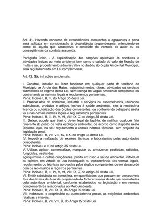Art. 41. Havendo concurso de circunstâncias atenuantes e agravantes a pena
será aplicada em consideração à circunstância preponderante, entendendo-se
como tal aquela que caracteriza o conteúdo da vontade do autor ou as
conseqüências da conduta assumida.
Parágrafo único - A especificação das sanções aplicáveis às condutas e
atividades lesivas ao meio ambiente bem como o calculo do valor de fixação de
multa e seu procedimento administrativo no âmbito do órgão Ambiental Municipal,
será regulamentado em Lei complementar.
Art. 42. São infrações ambientais:
I. Construir, instalar ou fazer funcionar em qualquer parte do território do
Município de Arroio dos Ratos, estabelecimentos, obras, atividades ou serviços
submetidos ao regime desta Lei, sem licença do Órgão Ambiental competente ou
contrariando as normas legais e regulamentos pertinentes.
Pena: Incisos I, II, III, do Artigo 35 desta Lei.
II. Praticar atos de comércio, indústria e serviços ou assemelhados, utilizando
substâncias, produtos e artigos, lesivos à saúde ambiental, sem a necessária
licença ou autorização dos órgãos competentes, ou contrariando o disposto nesta
lei e nas demais normas legais e regulamentos pertinentes.
Pena: Incisos I, II, III, IV, V, VI, VIII, IX, X, do Artigo 35 desta Lei.
III. Deixar, aquele que tiver o dever legal de fazê-lo, de notificar qualquer fato
relevante do ponto de vista ecológico ambiental, de acordo como disposto neste
Diploma legal, no seu regulamento e demais normas técnicas, sem prejuízo da
legislação penal.
Pena: Incisos I, II, VII, VIII, IX, e X, do Artigo 35 desta Lei.
IV. Impedir a realização de exames técnicos e laboratoriais pelas autoridades
competentes.
Pena: Incisos I e II, do Artigo 35 desta Lei.
V. Utilizar, aplicar, comercializar, manipular ou armazenar pesticidas, raticidas,
fungicidas, inseticidas,
agroquímicos e outros congêneres, pondo em risco a saúde ambiental, individual
ou coletiva, em virtude do uso inadequado ou inobservância das normas legais,
regulamentos ou técnicas aprovadas pelos órgãos competentes ou em desacordo
com os receituários e registros pertinentes.
Pena: Incisos I, II, III, IV, V, VI, VIII, IX, X, do Artigo 35 desta Lei.
VI. Emitir substância na atmosfera, em quantidades que possam ser perceptíveis
fora dos limites da área da propriedade da fonte emissora desde que constatadas
pela autoridade ambiental, conforme estabelecido na legislação e em normas
complementares relacionadas ao Meio Ambiente.
Pena: Incisos I, II, VIII, IX, X, do Artigo 35 desta Lei.
VII. Inobservar, o proprietário ou quem detenha posse, as exigências ambientais
relativas a imóveis.
Pena: Incisos I, II, VII, VIII, X, do Artigo 35 desta Lei.
 