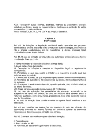 XXII. Transgredir outras normas, diretrizes, padrões ou parâmetros federais,
estaduais ou locais, legais ou regulamentares, destinados à proteção da saúde
ambiental ou do meio ambiente.
Pena: Incisos I, II, III, IV, V, VII, IX e X do Artigo 35 desta Lei.
Capitulo II
Do Processo
Art. 43. As infrações a legislação ambiental serão apuradas em processo
administrativo próprio. Iniciando coma lavratura do auto de infração, observados o
rito e prazos estabelecidos em lei respeitando o devido processo legal,
contraditório a mais ampla defesa.
Art. 44. O auto de infração será lavrado pela autoridade ambiental que a houver
constatado, devendo conter:
I. Nome do infrator e sua qualificação nos termos da lei;
II. Local, data e hora da infração;
III. Descrição da infração e menção ao dispositivo legal ou regulamentar
transgredido;
IV. Penalidade a que está sujeito o infrator e o respectivo preceito legal que
autoriza a sua imposição;
V. Ciência pelo autuado, de que responderá pelo fato em processo administrativo;
VI. Assinatura do autuado ou, na sua ausência ou recusa, de duas testemunhas e
do autuante;
VII. Prazo para o recolhimento da multa, quando aplicada, caso o infrator abdique
do direito de defesa.
VIII. Prazo para interposição de recursos de 30 (trinta) dias;
IX. No caso de aplicação das penalidades de embargo, apreensão e de
suspensão de venda do produto, do auto de infração deve constar ainda, a
natureza, qualidade, nome e/ou marca, procedência, local onde o produto ficará e
seu fiel depositário;
X. No auto de infração deve constar o nome do agente fiscal, matrícula e sua
assinatura.
Art. 45. As omissões ou incorreções na lavratura do auto de infração não
acarretarão nulidade do mesmo quando do processo constar os elementos
necessários a determinação da infração e do infrator.
Art. 46. O infrator será notificado para ciência da infração:
I. Pessoalmente;
II. Pelo correio, via AR;
III. Por edital, se estiver em lugar incerto e não sabido.
 