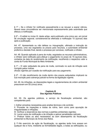 § 1º – Se o infrator for notificado pessoalmente e se recusar a exarar ciência,
deverá essa circunstância ser mencionada expressamente pela autoridade que
efetuou a notificação.
§ 2º – O edital no inciso III, deste artigo, será publicado uma única vez, em jornal
de circulação regional, considerando-se efetivada a notificação 15 (quinze) dias
após a publicação.
Art. 47. Apresentada ou não defesa ou impugnação, ultimada a instrução do
processo, uma vez esgotados os prazos para recursos, a autoridade ambiental
proferirá a decisão final, dando o processo por concluso, notificado o infrator.
Art. 48. Quando aplicada à pena de multa, esgotados os recursos administrativos,
o infrator será notificado para efetuar o pagamento no prazo de 15 (quinze) dias,
contados da data do recebimento da notificação, recolhendo o respectivo valor a
conta do Fundo Municipal do Meio Ambiente.
§ 1º – O valor estipulado da pena de multa, cominado no auto de infração será
corrigido pelos índices
oficiais vigentes por ocasião da notificação para seu pagamento.
§ 2º - O não recolhimento da multa dentro dos prazos estipulados implicará na
sua inscrição para cobrança judicial na forma da legislação vigente.
Art. 49. As infrações, as disposições legais e regulamentares de ordem ambiental
prescrevem em 05 (cinco) anos.
Capitulo III
Dos Agentes Públicos
Art. 50. Os agentes públicos, a serviço da fiscalização ambiental, são
competentes para:
I. Colher amostras necessárias para analise técnicas e de controle;
II. Proceder às inspeções e visitas de rotina, bem como para apuração de
irregularidades e infrações;
III. Verificar a observância das normas e padrões ambientais vigentes;
IV. Lavrar autos de notificação e de infração e aplicar penalidades cabíveis;
V. Praticar todos os atos necessários ao bom desempenho da fiscalização
ambiental no Município de Arroio dos Ratos.
§ 1º–No exercício da ação de fiscalização, os agentes terão livre acesso em
qualquer dia e hora, mediante as formalidades legais, a todas as edificações, ou
 