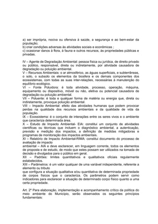 a) ser imprópria, nociva ou ofensiva à saúde, a segurança e ao bem-estar da
população;
b) criar condições adversas às atividades sociais e econômicas ;
c) ocasionar danos à flora, à fauna e outros recursos, às propriedades públicas e
privadas.
IV – Agente de Degradação Ambiental: pessoa física ou jurídica, de direito privado
ou público, responsável, direta ou indiretamente, por atividade causadora de
degradação ou poluição ambiental.
V – Recursos Ambientais: o ar atmosférico, as águas superficiais, e subterrâneas,
o solo, o subsolo os elementos da biosfera e os demais componentes dos
ecossistemas, com todas as suas inter-relações, necessárias à manutenção do
equilíbrio ecológico.
VI – Fonte Poluidora: é toda atividade, processo, operação, máquina,
equipamento ou dispositivo, móvel ou não, eletiva ou potencial causadora de
degradação ou poluição ambiental.
VII – Poluente: é toda e qualquer forma de matéria ou energia que, direta ou
indiretamente, provoque poluição ambiental.
VIII – Impacto Ambiental: efeito das atividades humanas que podem provocar
perdas na qualidade dos recursos ambientais e da qualidade de vida da
população.
IX – Ecossistema: é o conjunto de interações entre os seres vivos e o ambiente
que caracteriza determinada área.
X – Estudo de Impacto Ambiental- EIA: constitui um conjunto de atividades
cientificas ou técnicas que incluem o diagnóstico ambiental, a autenticação,
previsão e medição dos impactos, a definição de medidas mitigadoras e
programas de monitoração dos impactos ambientais.
XI – Relatório de Impacto Ambiental-RIMA: constitui documento do processo de
avaliação de impacto
ambiental – AIA e deve esclarecer, em linguagem corrente, todos os elementos
de proposta e de estudo, de modo que estes possam ser utilizados na tomada de
decisão e divulgados para o público em geral.
XII – Padrões: limites quantitativos e qualitativos oficiais regularmente
estabelecidos.
XIII – Parâmetros: é um valor qualquer de uma variável independente, referente a
elemento ou tributo
que configura a situação qualitativa e/ou quantitativa de determinada propriedade
de corpos físicos que o caracteriza. Os parâmetros podem servir como
indicadores para esclarecer a situação de determinado corpo físico quanto a uma
certa propriedade.
Art. 2º Para elaboração, implementação e acompanhamento crítico da política do
meio ambiente do Município, serão observados os seguintes princípios
fundamentais:
 