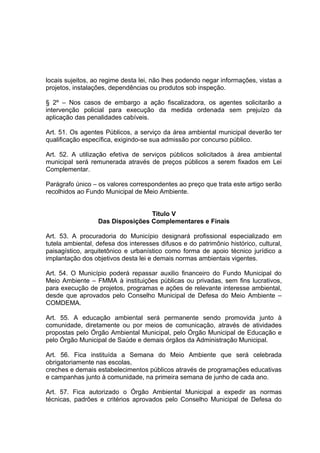 locais sujeitos, ao regime desta lei, não lhes podendo negar informações, vistas a
projetos, instalações, dependências ou produtos sob inspeção.
§ 2º – Nos casos de embargo a ação fiscalizadora, os agentes solicitarão a
intervenção policial para execução da medida ordenada sem prejuízo da
aplicação das penalidades cabíveis.
Art. 51. Os agentes Públicos, a serviço da área ambiental municipal deverão ter
qualificação específica, exigindo-se sua admissão por concurso público.
Art. 52. A utilização efetiva de serviços públicos solicitados à área ambiental
municipal será remunerada através de preços públicos a serem fixados em Lei
Complementar.
Parágrafo único – os valores correspondentes ao preço que trata este artigo serão
recolhidos ao Fundo Municipal de Meio Ambiente.
Titulo V
Das Disposições Complementares e Finais
Art. 53. A procuradoria do Município designará profissional especializado em
tutela ambiental, defesa dos interesses difusos e do patrimônio histórico, cultural,
paisagístico, arquitetônico e urbanístico como forma de apoio técnico jurídico a
implantação dos objetivos desta lei e demais normas ambientais vigentes.
Art. 54. O Município poderá repassar auxilio financeiro do Fundo Municipal do
Meio Ambiente – FMMA à instituições públicas ou privadas, sem fins lucrativos,
para execução de projetos, programas e ações de relevante interesse ambiental,
desde que aprovados pelo Conselho Municipal de Defesa do Meio Ambiente –
COMDEMA.
Art. 55. A educação ambiental será permanente sendo promovida junto à
comunidade, diretamente ou por meios de comunicação, através de atividades
propostas pelo Órgão Ambiental Municipal, pelo Órgão Municipal de Educação e
pelo Órgão Municipal de Saúde e demais órgãos da Administração Municipal.
Art. 56. Fica instituída a Semana do Meio Ambiente que será celebrada
obrigatoriamente nas escolas,
creches e demais estabelecimentos públicos através de programações educativas
e campanhas junto à comunidade, na primeira semana de junho de cada ano.
Art. 57. Fica autorizado o Órgão Ambiental Municipal a expedir as normas
técnicas, padrões e critérios aprovados pelo Conselho Municipal de Defesa do
 