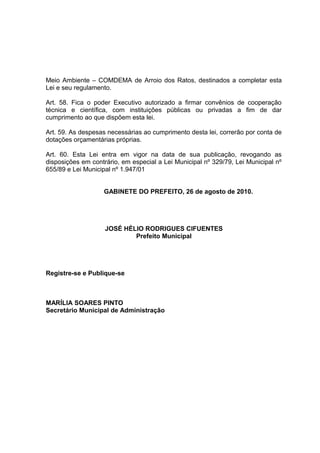 Meio Ambiente – COMDEMA de Arroio dos Ratos, destinados a completar esta
Lei e seu regulamento.
Art. 58. Fica o poder Executivo autorizado a firmar convênios de cooperação
técnica e científica, com instituições públicas ou privadas a fim de dar
cumprimento ao que dispõem esta lei.
Art. 59. As despesas necessárias ao cumprimento desta lei, correrão por conta de
dotações orçamentárias próprias.
Art. 60. Esta Lei entra em vigor na data de sua publicação, revogando as
disposições em contrário, em especial a Lei Municipal nº 329/79, Lei Municipal nº
655/89 e Lei Municipal nº 1.947/01
GABINETE DO PREFEITO, 26 de agosto de 2010.
JOSÉ HÉLIO RODRIGUES CIFUENTES
Prefeito Municipal
Registre-se e Publique-se
MARÍLIA SOARES PINTO
Secretário Municipal de Administração
 