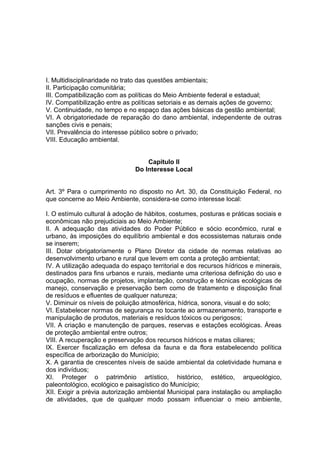 I. Multidisciplinaridade no trato das questões ambientais;
II. Participação comunitária;
III. Compatibilização com as políticas do Meio Ambiente federal e estadual;
IV. Compatibilização entre as políticas setoriais e as demais ações de governo;
V. Continuidade, no tempo e no espaço das ações básicas da gestão ambiental;
VI. A obrigatoriedade de reparação do dano ambiental, independente de outras
sanções civis e penais;
VII. Prevalência do interesse público sobre o privado;
VIII. Educação ambiental.
Capitulo II
Do Interesse Local
Art. 3º Para o cumprimento no disposto no Art. 30, da Constituição Federal, no
que concerne ao Meio Ambiente, considera-se como interesse local:
I. O estímulo cultural à adoção de hábitos, costumes, posturas e práticas sociais e
econômicas não prejudiciais ao Meio Ambiente;
II. A adequação das atividades do Poder Público e sócio econômico, rural e
urbano, às imposições do equilíbrio ambiental e dos ecossistemas naturais onde
se inserem;
III. Dotar obrigatoriamente o Plano Diretor da cidade de normas relativas ao
desenvolvimento urbano e rural que levem em conta a proteção ambiental;
IV. A utilização adequada do espaço territorial e dos recursos hídricos e minerais,
destinados para fins urbanos e rurais, mediante uma criteriosa definição do uso e
ocupação, normas de projetos, implantação, construção e técnicas ecológicas de
manejo, conservação e preservação bem como de tratamento e disposição final
de resíduos e efluentes de qualquer natureza;
V. Diminuir os níveis de poluição atmosférica, hídrica, sonora, visual e do solo;
VI. Estabelecer normas de segurança no tocante ao armazenamento, transporte e
manipulação de produtos, materiais e resíduos tóxicos ou perigosos;
VII. A criação e manutenção de parques, reservas e estações ecológicas. Áreas
de proteção ambiental entre outros;
VIII. A recuperação e preservação dos recursos hídricos e matas ciliares;
IX. Exercer fiscalização em defesa da fauna e da flora estabelecendo política
específica de arborização do Município;
X. A garantia de crescentes níveis de saúde ambiental da coletividade humana e
dos indivíduos;
XI. Proteger o patrimônio artístico, histórico, estético, arqueológico,
paleontológico, ecológico e paisagístico do Município;
XII. Exigir a prévia autorização ambiental Municipal para instalação ou ampliação
de atividades, que de qualquer modo possam influenciar o meio ambiente,
 