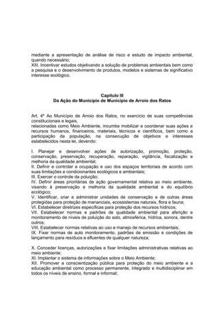 mediante a apresentação de análise de risco e estudo de impacto ambiental,
quando necessário;
XIII. Incentivar estudos objetivando a solução de problemas ambientais bem como
a pesquisa e o desenvolvimento de produtos, modelos e sistemas de significativo
interesse ecológico.
Capítulo III
Da Ação do Município de Município de Arroio dos Ratos
Art. 4º Ao Município de Arroio dos Ratos, no exercício de suas competências
constitucionais e legais,
relacionadas como Meio Ambiente, incumbe mobilizar e coordenar suas ações e
recursos humanos, financeiros, materiais, técnicos e científicos, bem como a
participação da população, na consecução de objetivos e interesses
estabelecidos nesta lei, devendo:
I. Planejar e desenvolver ações de autorização, promoção, proteção,
conservação, preservação, recuperação, reparação, vigilância, fiscalização e
melhoria da qualidade ambiental;
II. Definir e controlar a ocupação e uso dos espaços territoriais de acordo com
suas limitações e condicionantes ecológicos e ambientais;
III. Exercer o controle da poluição;
IV. Definir áreas prioritárias de ação governamental relativa ao meio ambiente,
visando à preservação e melhoria da qualidade ambiental e do equilíbrio
ecológico;
V. Identificar, criar e administrar unidades de conservação e de outras áreas
protegidas para proteção de mananciais, ecossistemas naturais, flora e fauna;
VI. Estabelecer diretrizes específicas para proteção dos recursos hídricos;
VII. Estabelecer normas e padrões de qualidade ambiental para aferição e
monitoramento de níveis de poluição do solo, atmosférica, hídrica, sonora, dentre
outros;
VIII. Estabelecer normas relativas ao uso e manejo de recursos ambientais;
IX. Fixar normas de auto monitoramento, padrões de emissão e condições de
lançamento para resíduos e efluentes de qualquer natureza;
X. Conceder licenças, autorizações e fixar limitações administrativas relativas ao
meio ambiente;
XI. Implantar o sistema de informações sobre o Meio Ambiente;
XII. Promover a conscientização pública para proteção do meio ambiente e a
educação ambiental como processo permanente, integrado e multidisciplinar em
todos os níveis de ensino, formal e informal;
 