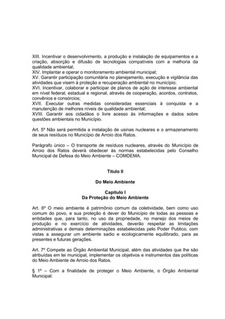 XIII. Incentivar o desenvolvimento, a produção e instalação de equipamentos e a
criação, absorção e difusão de tecnologias compatíveis com a melhoria da
qualidade ambiental;
XIV. Implantar e operar o monitoramento ambiental municipal;
XV. Garantir participação comunitária no planejamento, execução e vigilância das
atividades que visem à proteção e recuperação ambiental no município;
XVI. Incentivar, colaborar e participar de planos de ação de interesse ambiental
em nível federal, estadual e regional, através de cooperação, acordos, contratos,
convênios e consórcios;
XVII. Executar outras medidas consideradas essenciais à conquista e a
manutenção de melhores níveis de qualidade ambiental;
XVIII. Garantir aos cidadãos o livre acesso às informações e dados sobre
questões ambientais no Município.
Art. 5º Não será permitida a instalação de usinas nucleares e o armazenamento
de seus resíduos no Município de Arroio dos Ratos.
Parágrafo único – O transporte de resíduos nucleares, através do Município de
Arroio dos Ratos deverá obedecer às normas estabelecidas pelo Conselho
Municipal de Defesa do Meio Ambiente – COMDEMA.
Titulo II
Do Meio Ambiente
Capitulo I
Da Proteção do Meio Ambiente
Art. 6º O meio ambiente é patrimônio comum da coletividade, bem como uso
comum do povo, e sua proteção é dever do Município de todas as pessoas e
entidades que, para tanto, no uso da propriedade, no manejo dos meios de
produção e no exercício de atividades, deverão respeitar as limitações
administrativas e demais determinações estabelecidas pelo Poder Publico, com
vistas a assegurar um ambiente sadio e ecologicamente equilibrado, para as
presentes e futuras gerações.
Art. 7º Compete ao Órgão Ambiental Municipal, além das atividades que lhe são
atribuídas em lei municipal, implementar os objetivos e instrumentos das políticas
do Meio Ambiente de Arroio dos Ratos.
§ 1º – Com a finalidade de proteger o Meio Ambiente, o Órgão Ambiental
Municipal:
 