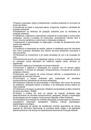 I.Proporá e executará, direta e indiretamente, a política ambiental no município de
Arroio dos Ratos;
II.Coordenará as ações e executará planos, programas, projetos e atividades de
proteção ambiental;
III.Estabelecerá as diretrizes de proteção ambiental para as atividades de
proteção ambiental;
IV.Identificará, implantará e administrará unidades de conservação e outras áreas
protegidas, visando à proteção de mananciais, ecossistemas naturais, flora e
fauna, recursos genéticos e outros bens e interesses ecológicos;
V.Assessorará a administração na elaboração e revisão do planejamento local,
quanto aos aspectos
ambientais;
VI.Fiscalizará a implantação de regiões, setores e instalações para fins industriais
bem como quaisquer atividades que utilizam recursos ambientais renováveis e
não renováveis;
VII.Participará do zoneamento e de outras atividades de uso e de ocupação do
solo;
VIII.Autorizará de acordo com a legislação vigente, o corte e a exploração racional
ou quaisquer outras alterações de cobertura vegetal nativa, primitiva ou
regenerada;
IX.Exercerá vigilância e fiscalização municipal ambiental;
X.Promoverá a vigilância e fiscalização em conjunto com os demais órgãos
competentes, o controle da utilização, armazenamento e transporte de produtos
perigosos e tóxicos;
XI.Autorizará, sem prejuízo de outras licenças cabíveis, o cadastramento e a
exploração de recursos minerais;
XII.Concederá a licença ambiental para implantação de atividades
socioeconômicas utilizadores de recursos ambientais;
XIII.Implantará sistemas de documentação e informática, bem como de serviços
de estatística, cartografia básica e temática, e de editoração técnica relativa ao
meio ambiente;
XIV.Elaborará e divulgara anualmente o Relatório de Qualidade do Meio Ambiente
de Arroio dos Ratos - RQMA;
XV.Exigirá a analise de risco ou estudo de impacto ambiental para
desenvolvimento de atividade socioeconômica, pesquisas, difusão e implantação
de tecnologias que de qualquer modo possam degradar o Meio Ambiente;
XVI.Participará da promoção de medidas adequadas à preservação do patrimônio
arquitetônico, urbanístico, paisagístico, histórico, cultural, arqueológico,
espeleológico e ecológico;
XVII.A exploração de jazidas de substâncias minerais dependente de licença
especial do Município observando os preceitos deste código e da legislação
federal pertinente e de licença do Departamento Nacional de Produção Mineral.
 