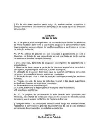 § 2º– As atribuições previstas neste artigo não excluem outras necessárias à
proteção ambiental e serão exercidas sem prejuízo de outros órgãos ou entidades
competentes.
Capitulo II
Do Uso do Solo
Art. 8º Os planos públicos ou privados, de uso de recursos naturais do Município
de Arroio dos Ratos bem como o uso do solo, ocupação e parcelamento do solo,
devem respeitar as necessidades do equilíbrio ecológico e as diretrizes e normas
de proteção ambiental;
Art. 9º Na análise de projetos de uso, ocupação e parcelamento de solo o
Município, no âmbito de sua competência, deverá manifestar-se dentre outros,
necessariamente sobre os seguintes casos:
I. Usos propostos, densidade de ocupação, desempenho de assentamento e
acessibilidade;
II. Reserva de áreas verdes e proteção de interesse arquitetônico, urbanístico,
paisagístico, espeleológicos históricos, culturais ecológicos;
III. Utilização de áreas com declividade igual ou superior a 30%(trinta por cento),
bem como terrenos alagadiços ou sujeitos as inundações;
IV. Proteção do solo onde o nível de poluição local impeça condições sanitárias
mínimas;
V. Proteção do solo, da fauna, da cobertura vegetal e das águas superficiais,
subterrâneas, fluentes, emergentes e reservadas;
VI. Sistema de abastecimento de água;
VII. Coleta, tratamento e disposição final de esgoto e resíduos sólidos;
VIII. Viabilidade geotécnica.
Art. 10. Os projetos de parcelamento do solo deverão estar aprovados pelo
Município, para efeitos de instalação e ligação de serviços de utilidade pública,
bem como para o registro no Cartório de Registro de Imóveis.
§ Parágrafo Único – As atribuições previstas neste Artigo não excluem outras,
necessárias à aprovação dos projetos de parcelamento do solo e serão exercidas
sem prejuízo de outros órgãos e entidades competentes.
CHARQUEADAS
Capitulo III
Do Controle da Poluição
 