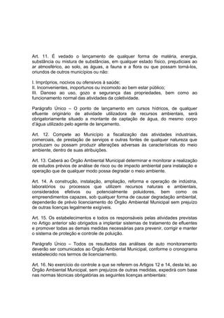 Art. 11. É vedado o lançamento de qualquer forma de matéria, energia,
substância ou mistura de substâncias, em qualquer estado físico, prejudiciais ao
ar atmosférico, ao solo, as águas, a fauna e a flora ou que possam torná-los,
oriundos de outros municípios ou não:
I. Impróprios, nocivos ou ofensivos à saúde;
II. Inconvenientes, inoportunos ou incomodo ao bem estar público;
III. Danoso ao uso, gozo e segurança das propriedades, bem como ao
funcionamento normal das atividades da coletividade.
Parágrafo Único – O ponto de lançamento em cursos hídricos, de qualquer
efluente originário de atividade utilizadora de recursos ambientais, será
obrigatoriamente situado a montante de captação de água, do mesmo corpo
d’água utilizado pelo agente de lançamento.
Art. 12. Compete ao Município a fiscalização das atividades industriais,
comerciais, de prestação de serviços e outras fontes de qualquer natureza que
produzam ou possam produzir alterações adversas às características do meio
ambiente, dentro de suas atribuições.
Art. 13. Caberá ao Órgão Ambiental Municipal determinar e monitorar a realização
de estudos prévios de análise de risco ou de impacto ambiental para instalação e
operação que de qualquer modo possa degradar o meio ambiente.
Art. 14. A construção, instalação, ampliação, reforma e operação de indústria,
laboratórios ou processos que utilizem recursos naturais e ambientais,
considerados efetivos ou potencialmente poluidores, bem como os
empreendimentos capazes, sob qualquer forma de causar degradação ambiental,
dependerão de prévio licenciamento do Órgão Ambiental Municipal sem prejuízo
de outras licenças legalmente exigíveis.
Art. 15. Os estabelecimentos e todos os responsáveis pelas atividades previstas
no Artigo anterior são obrigados a implantar sistemas de tratamento de efluentes
e promover todas as demais medidas necessárias para prevenir, corrigir e manter
o sistema de proteção e controle de poluição.
Parágrafo Único – Todos os resultados das análises de auto monitoramento
deverão ser comunicados ao Órgão Ambiental Municipal, conforme o cronograma
estabelecido nos termos de licenciamento.
Art. 16. No exercício do controle a que se referem os Artigos 12 e 14, desta lei, ao
Órgão Ambiental Municipal, sem prejuízos de outras medidas, expedirá com base
nas normas técnicas obrigatórias as seguintes licenças ambientais:
 