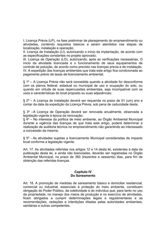 I. Licença Prévia (LP), na fase preliminar de planejamento do empreendimento ou
atividades, contendo requisitos básicos a serem atendidos nas etapas de
localização, instalação e operação;
II. Licença de Instalação (LI), autorizando o início da implantação, de acordo com
as especificações constantes no projeto aprovado;
III. Licença de Operação (LO), autorizando, após as verificações necessárias. O
inicio da atividade licenciada e o funcionamento de seus equipamentos de
controle de poluição, de acordo como previsto nas licenças previa e de instalação.
IV. A expedição das licenças ambientais que trata este artigo fica condicionada ao
pagamento prévio de taxas de licenciamento ambiental.
§ 1º – A Licença Prévia não será concedida quando a atividade for desconforme
com os planos federal, estadual ou municipal de uso e ocupação do solo, ou
quando em virtude de suas repercussões ambientais, seja incompatível com os
usos e características do local proposto ou suas adjacências;
§ 2º – A Licença de Instalação deverá ser requerida no prazo de 01 (um) ano a
contar da data da expedição da Licença Prévia, sob pena de caducidade desta;
§ 3º –A Licença de Operação deverá ser renovada anualmente, observada a
legislação vigente à época da renovação;
§ 4º – No interesse da política de meio ambiente, ao Órgão Ambiental Municipal
durante a vigência das licenças de que trata este artigo, poderá determinar a
realização de auditoria técnica no empreendimento não garantindo ao interessado
a concessão da mesma;
§ 5º - As atividades sujeitas a licenciamento Municipal consideradas de impacto
local conforme a legislação vigente.
Art. 17. As atividades referidas nos artigos 12 e 14 desta lei, existentes à data da
publicação desta lei, e ainda não licenciadas, deverão ser registradas no Órgão
Ambiental Municipal, no prazo de 360 (trezentos e sessenta) dias, para fim de
obtenção das referidas licenças.
Capitulo IV
Do Saneamento
Art. 18. A promoção de medidas de saneamento básico e domiciliar residencial,
comercial ou industrial, essenciais à proteção do meio ambiente, constituem
obrigação do Poder Público, da coletividade e do indivíduo que, para tanto no uso
da propriedade, no manejo dos meios de produção e no exercício de atividades,
ficam obrigados a cumprir determinações legais e regulamentares e as
recomendações, vedações e interdições ditadas pelas autoridades ambientais,
sanitárias e outras competentes.
 