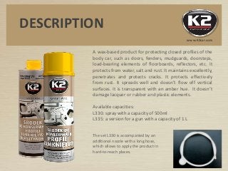 A wax-based product for protecting closed profiles of the
body car, such as doors, fenders, mudguards, doorsteps,
load-bearing elements of floorboards, reflectors, etc. It
protects from water, salt and rust. It maintains excellently,
penetrates and protects cracks. It protects effectively
from rust. It spreads well and doesn’t flow off vertical
surfaces. It is transparent with an amber hue. It doesn’t
damage lacquer or rubber and plastic elements.
Available capacities:
L330: spray with a capacity of 500ml
L335: a version for a gun with a capacity of 1 L
The set L330 is accompanied by an
additional nozzle with a long hose,
which allows to apply the product in
hard-to-reach places.
DESCRIPTION
www.K2car.com
 