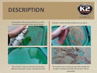 An excellent effect achieved with a profile
maintenance product from the K2 brand
Another closed profile maintenance product
The surface is evenly covered, the product
adheres very well, a clear, transparent color
The surface isn’t evenly spread, after drying the
product crumbles and falls off, doesn’t ensure
protection
DESCRIPTION
www.K2car.com
 