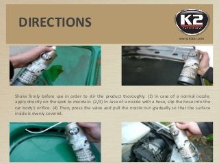 Shake firmly before use in order to stir the product thoroughly. (1) In case of a normal nozzle,
apply directly on the spot to maintain. (2/3) In case of a nozzle with a hose, slip the hose into the
car body’s orifice. (4) Then, press the valve and pull the nozzle out gradually so that the surface
inside is evenly covered.
DIRECTIONS
www.K2car.com
 