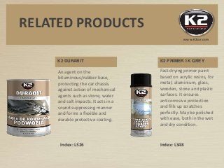 K2 DURABIT
An agent on the
bituminous/rubber base,
protecting the car chassis
against action of mechanical
agents such as stone, water
and salt impacts. It acts in a
sound suppressing manner
and forms a flexible and
durable protective coating.
K2 PRIMER 1K GREY
Fast-drying primer paint
based on acrylic resins, for
metal, aluminium, glass,
wooden, stone and plastic
surfaces. It ensures
anticorrosive protection
and fills up scratches
perfectly. May be polished
with ease, both in the wet
and dry condition.
Index: L326 Index: L348
RELATED PRODUCTS
www.K2car.com
 