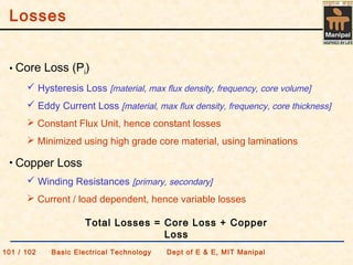 Losses
101 / 102 Basic Electrical Technology Dept of E & E, MIT Manipal
• Core Loss (Pi)
 Hysteresis Loss [material, max flux density, frequency, core volume]
 Eddy Current Loss [material, max flux density, frequency, core thickness]
 Constant Flux Unit, hence constant losses
 Minimized using high grade core material, using laminations
• Copper Loss
 Winding Resistances [primary, secondary]
 Current / load dependent, hence variable losses
Total Losses = Core Loss + Copper
Loss
 
