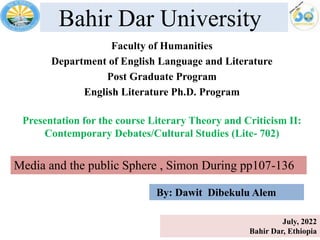 Bahir Dar University
Faculty of Humanities
Department of English Language and Literature
Post Graduate Program
English Literature Ph.D. Program
Presentation for the course Literary Theory and Criticism II:
Contemporary Debates/Cultural Studies (Lite- 702)
July, 2022
Bahir Dar, Ethiopia
Media and the public Sphere , Simon During pp107-136
By: Dawit Dibekulu Alem
 