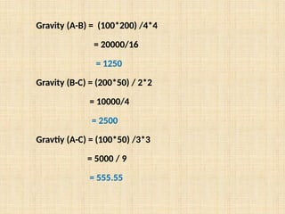 Gravity (A-B) = (100*200) /4*4
= 20000/16
= 1250
Gravity (B-C) = (200*50) / 2*2
= 10000/4
= 2500
Gravtiy (A-C) = (100*50) /3*3
= 5000 / 9
= 555.55
 