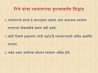 रिले यांचा स्थलांतराचा गुरुत्वाकर्षण सिद्धांत
१. स्थलांतराचे प्रमाण हे अंतरानुसार बदलते. अंतर वाढल्यास स्थलांतर
करणाऱ्या लोकसंख्येचे प्रमाण कमी असते.
२. मोठी ठिकाणे (महानगरे, मोठी शहरे) हि स्थलांतरासाठी अधिक आकर्षित
करतात.
३. जवळ जवळ असलेल्या प्रदेशात स्थलांतर अधिक होते.
 