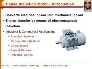 101 / 102 Basic Electrical Technology Dept of E & E, MIT Manipal
3 Phase Induction Motor - Introduction
• Converts electrical power into mechanical power
• Energy transfer by means of electromagnetic
induction
• Industrial & Commercial Applications
 Pumping Systems
 Refrigeration Systems
 Compressors
 Fans & Blowers
 Industrial Drives
 