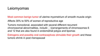 Leiomyomas
Most common benign tumor of uterine myometrium of smooth muscle origin
Affects 30% to 50% of women of reproductive age
Tumors monoclonal, associated with several different recurrent
chromosomal abnormalities, including rearrangements of chromosomes 6
and 12 that are also found in endometrial polyps and lipomas
Estrogens and possibly oral contraceptives stimulate their growth and these
tumors shrink in post menopausal
 
