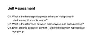 Self Assessment
Q1. What is the histologic diagnostic criteria of malignancy in
uterine smooth muscle tumors?
Q2. What is the difference between adenomyosis and endometriosis?
Q3. Enlist organic causes of abnormal uterine bleeding in reproductive
age group.
 