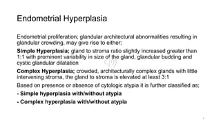 Endometrial Hyperplasia
Endometrial proliferation; glandular architectural abnormalities resulting in
glandular crowding, may give rise to either;
Simple Hyperplasia; gland to stroma ratio slightly increased greater than
1:1 with prominent variability in size of the gland, glandular budding and
cystic glandular dilatation
Complex Hyperplasia; crowded, architecturally complex glands with little
intervening stroma, the gland to stroma is elevated at least 3:1
Based on presence or absence of cytologic atypia it is further classified as;
- Simple hyperplasia with/without atypia
- Complex hyperplasia with/without atypia
3
 